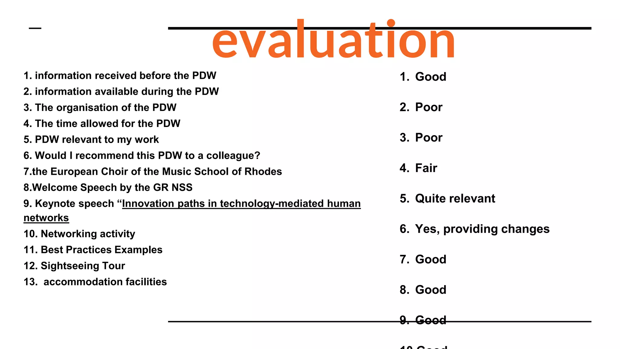evaluation1. information received before the PDW
2. information available during the PDW
3. The organisation of the PDW
4. The time allowed for the PDW
5. PDW relevant to my work
6. Would I recommend this PDW to a colleague?
7.the European Choir of the Music School of Rhodes
8.Welcome Speech by the GR NSS
9. Keynote speech “Innovation paths in technology-mediated human
networks
10. Networking activity
11. Best Practices Examples
12. Sightseeing Tour
13. accommodation facilities
1. Good
2. Poor
3. Poor
4. Fair
5. Quite relevant
6. Yes, providing changes
7. Good
8. Good
9. Good
 