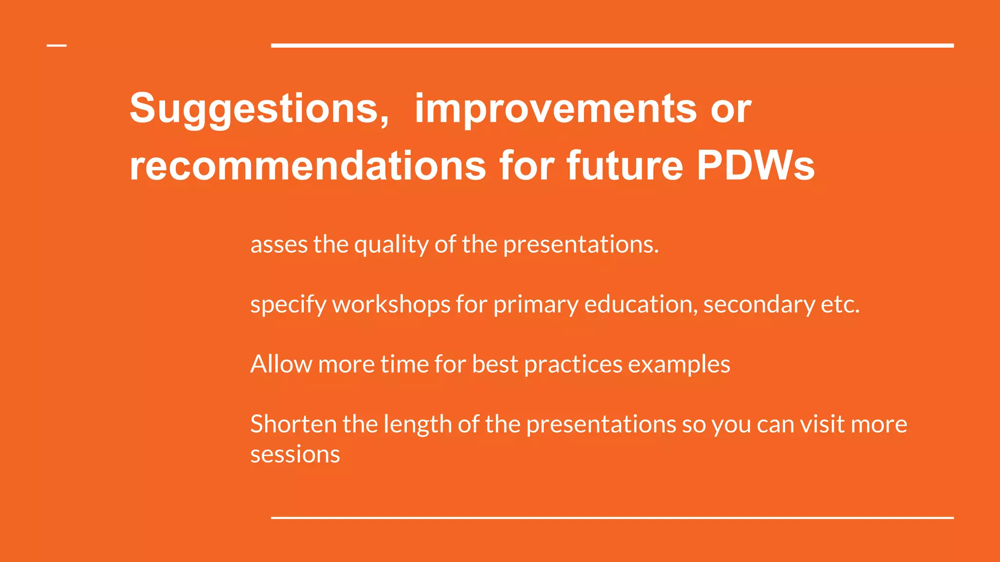 Suggestions, improvements or
recommendations for future PDWs
asses the quality of the presentations.
specify workshops for primary education, secondary etc.
Allow more time for best practices examples
Shorten the length of the presentations so you can visit more
sessions
 