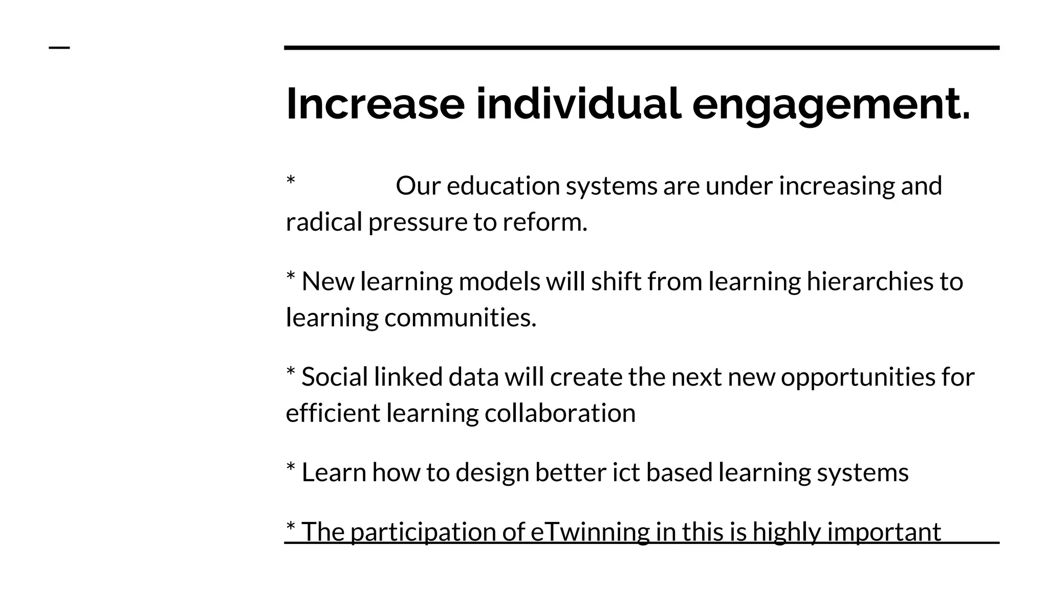 Increase individual engagement.
* Our education systems are under increasing and
radical pressure to reform.
* New learning models will shift from learning hierarchies to
learning communities.
* Social linked data will create the next new opportunities for
efficient learning collaboration
* Learn how to design better ict based learning systems
* The participation of eTwinning in this is highly important
 