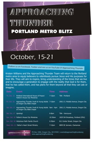 APPROACHING
     THUNDER
       PORTLAND METRO BLITZ




     October, 15-21
   Follow us on Facebook, Twitter and see
                                                         us on YouTube @ Approaching Thunder


Kristen Williams and the Approaching Thunder Team will return to the Portland
metro area to equip believers to relentlessly pursue Jesus and His purposes for
their life. They will aim to inspire, bring understanding of the times that we live
and to encourage a generation to engage with the reality that God is for them,
that he has called them, and has plans for them beyond all that they can ask or
imagine.
Date           Event                                        Time       Address
Th. Oct. 15    Portland International House of Prayer/      7-10pm     TBA - Portland
               Father's House City Ministries

Fri. Oct. 16   Approaching Thunder Youth & Young Adults 7-10pm         20611 S. Molalla Avenue, Oregon City
               at Oregon City Bible Chapel

Sat. Oct. 17 Approaching Thunder Youth & Young Adults 9am - 4pm        20611 S. Molalla Avenue, Oregon City
             at Oregon City Bible Chapel

Sat. Oct. 17 Uprising!                                      6-8pm      TBA - Vancouver

Sun. Oct. 18 Father's House City Ministries                 10:30am    1829 SW Broadway, Portland (PSU)

Sun. Oct. 18 Victorious Faith Family Church                 6:30pm     811 Center Street, Oregon City

Wed. Oct. 21 Father's Heart Street Ministry                 7-10pm     8899 SE Jannsen, Clackamas



                                    PO Box 1900, Oregon City, OR 97045 | events@approachingthunder org
                                                                                                 .
                                    www.approachingthunder.org
 