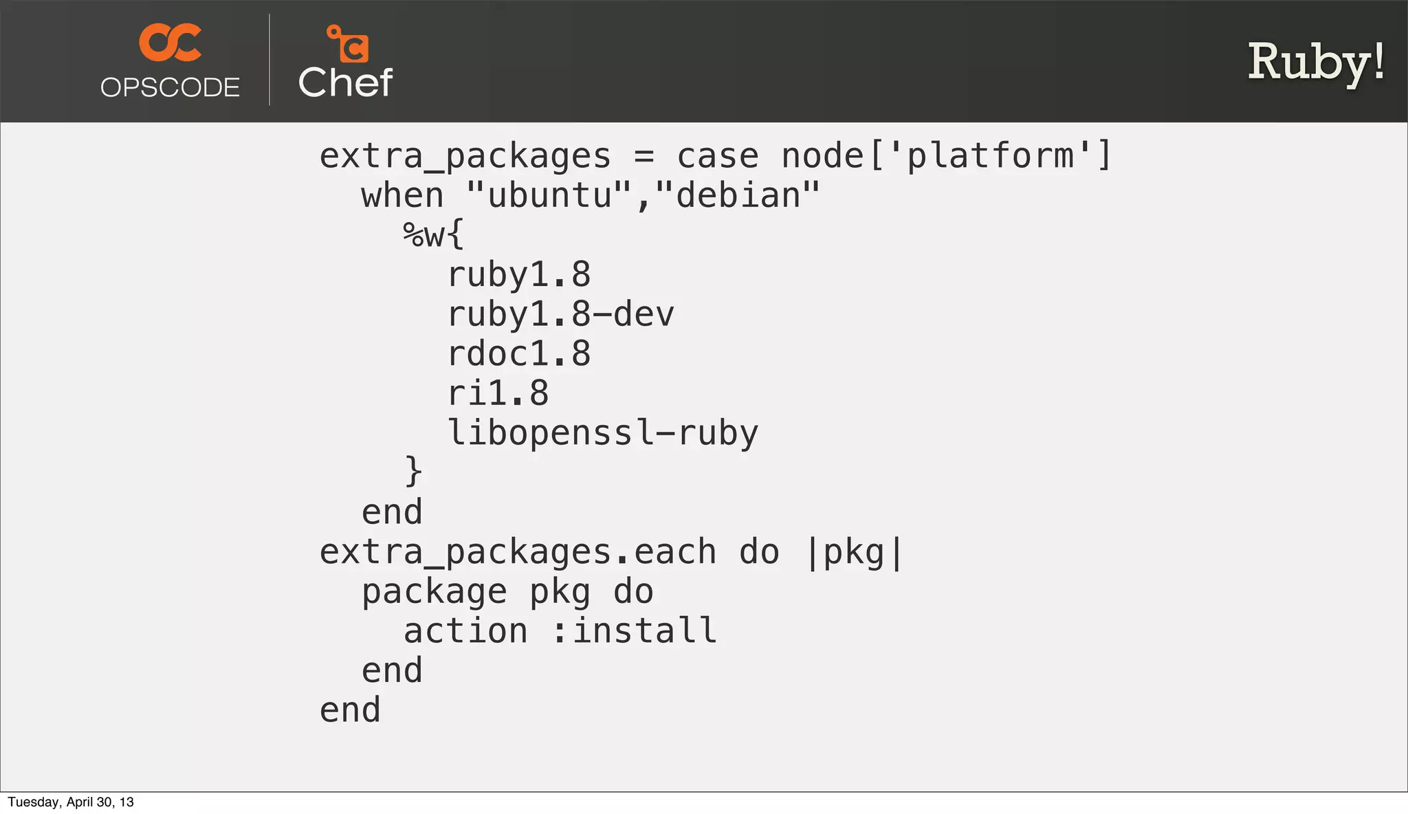 Ruby!
extra_packages = case node['platform']
when "ubuntu","debian"
%w{
ruby1.8
ruby1.8-dev
rdoc1.8
ri1.8
libopenssl-ruby
}
end
extra_packages.each do |pkg|
package pkg do
action :install
end
end
Tuesday, April 30, 13
 