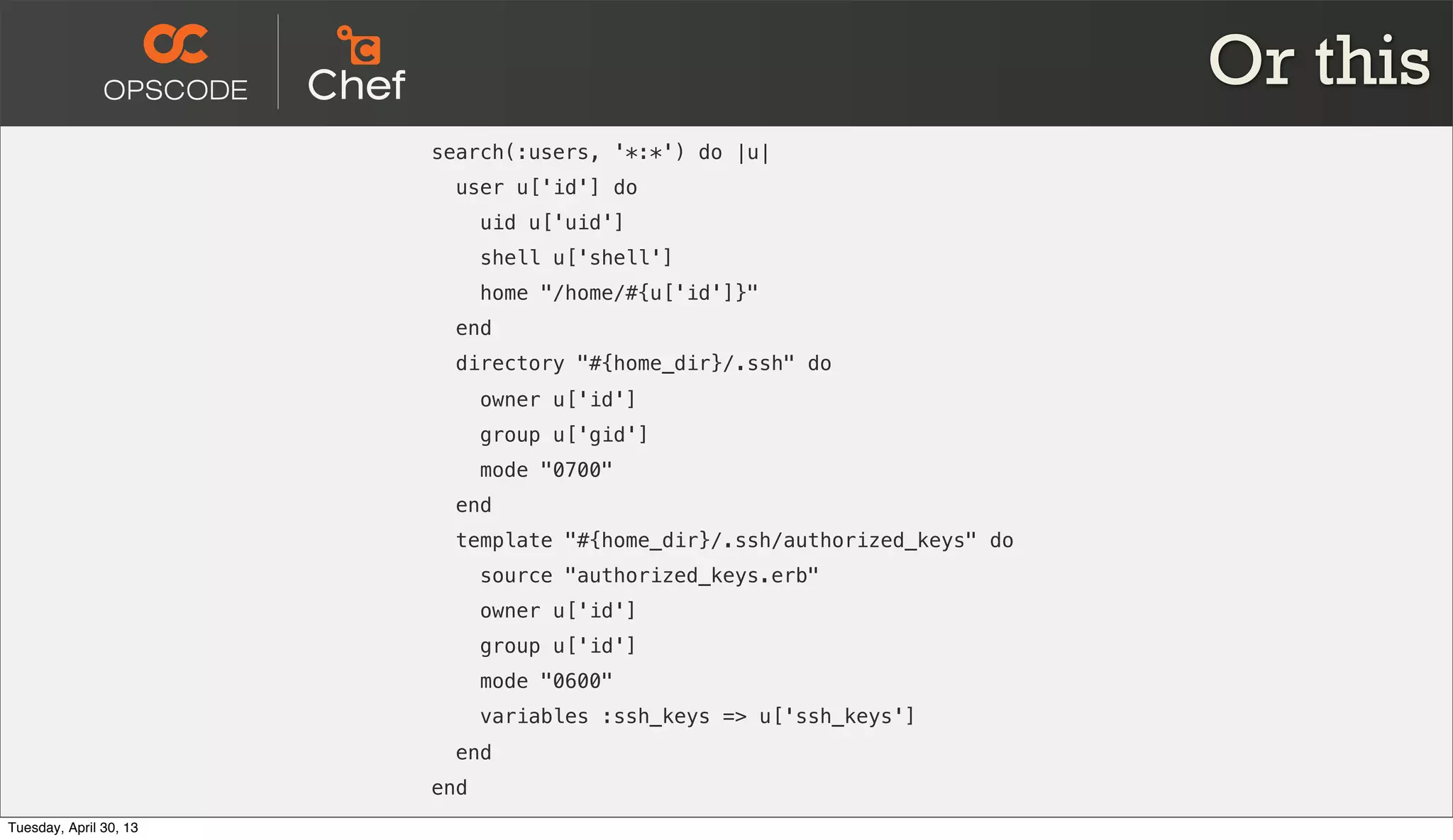 Or this
search(:users, '*:*') do |u|
user u['id'] do
uid u['uid']
shell u['shell']
home "/home/#{u['id']}"
end
directory "#{home_dir}/.ssh" do
owner u['id']
group u['gid']
mode "0700"
end
template "#{home_dir}/.ssh/authorized_keys" do
source "authorized_keys.erb"
owner u['id']
group u['id']
mode "0600"
variables :ssh_keys => u['ssh_keys']
end
end
Tuesday, April 30, 13
 