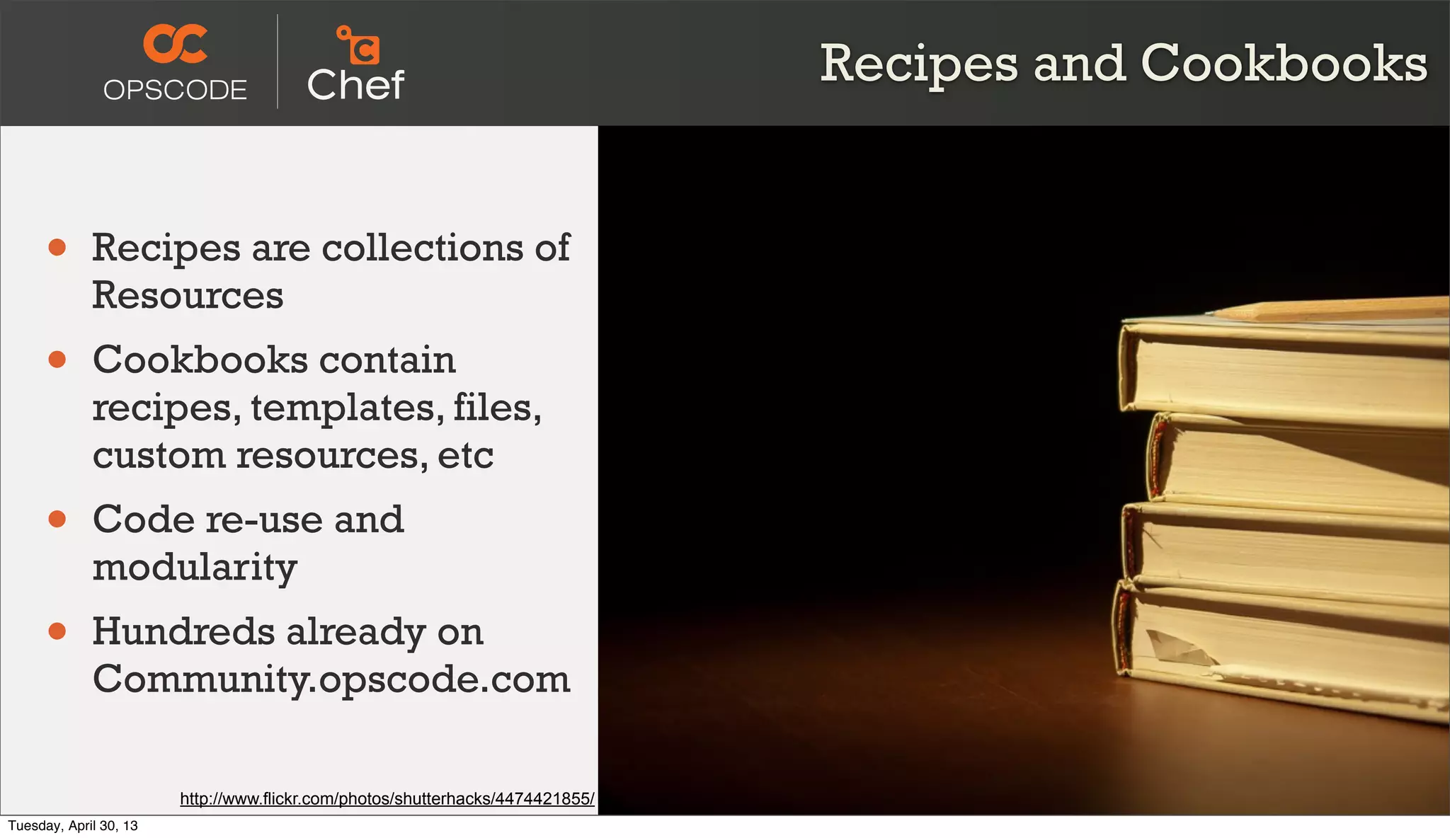 Recipes and Cookbooks
• Recipes are collections of
Resources
• Cookbooks contain
recipes, templates, files,
custom resources, etc
• Code re-use and
modularity
• Hundreds already on
Community.opscode.com
http://www.flickr.com/photos/shutterhacks/4474421855/
Tuesday, April 30, 13
 