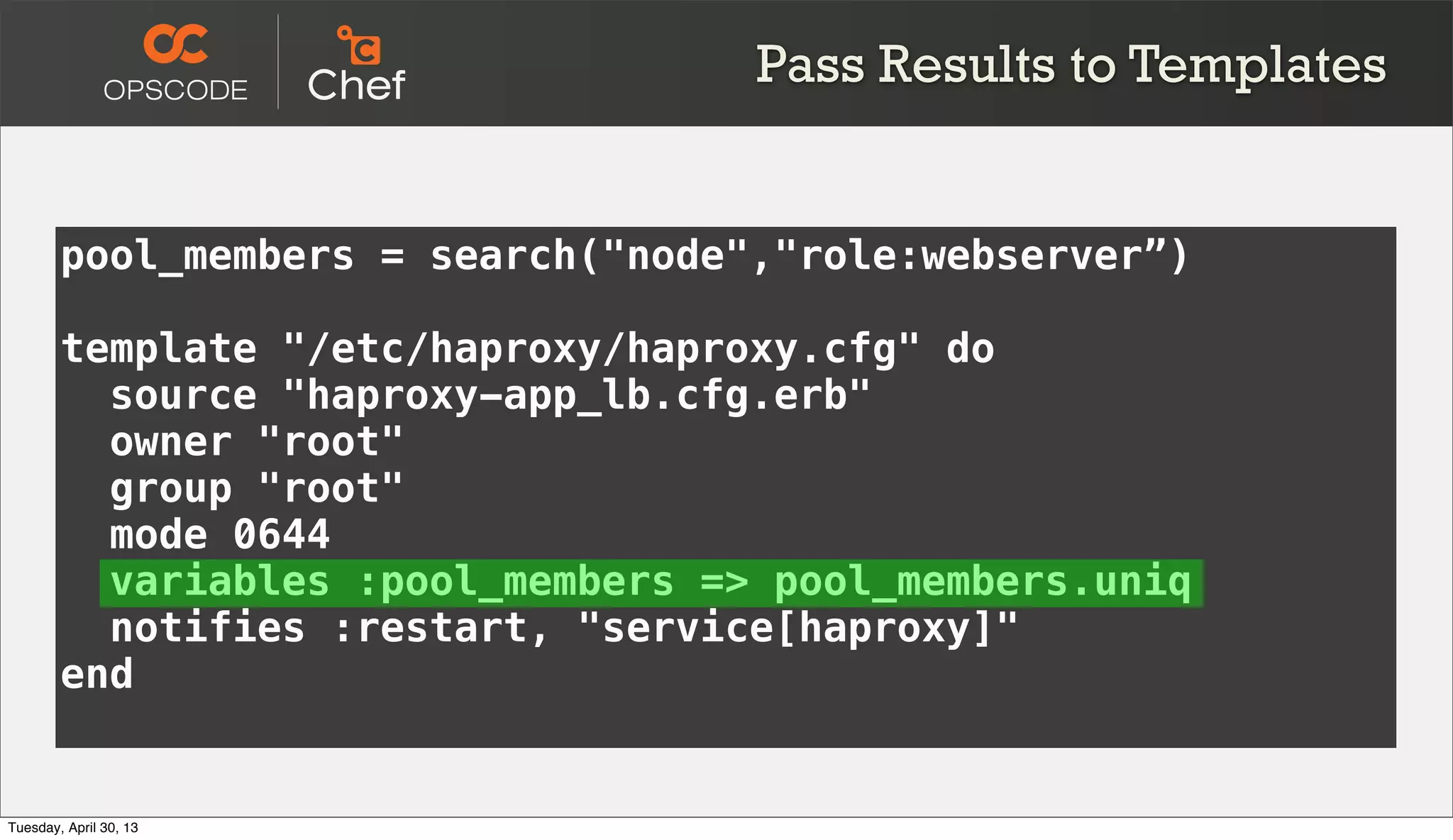 pool_members = search("node","role:webserver”)
template "/etc/haproxy/haproxy.cfg" do
source "haproxy-app_lb.cfg.erb"
owner "root"
group "root"
mode 0644
variables :pool_members => pool_members.uniq
notifies :restart, "service[haproxy]"
end
Pass Results to Templates
Tuesday, April 30, 13
 