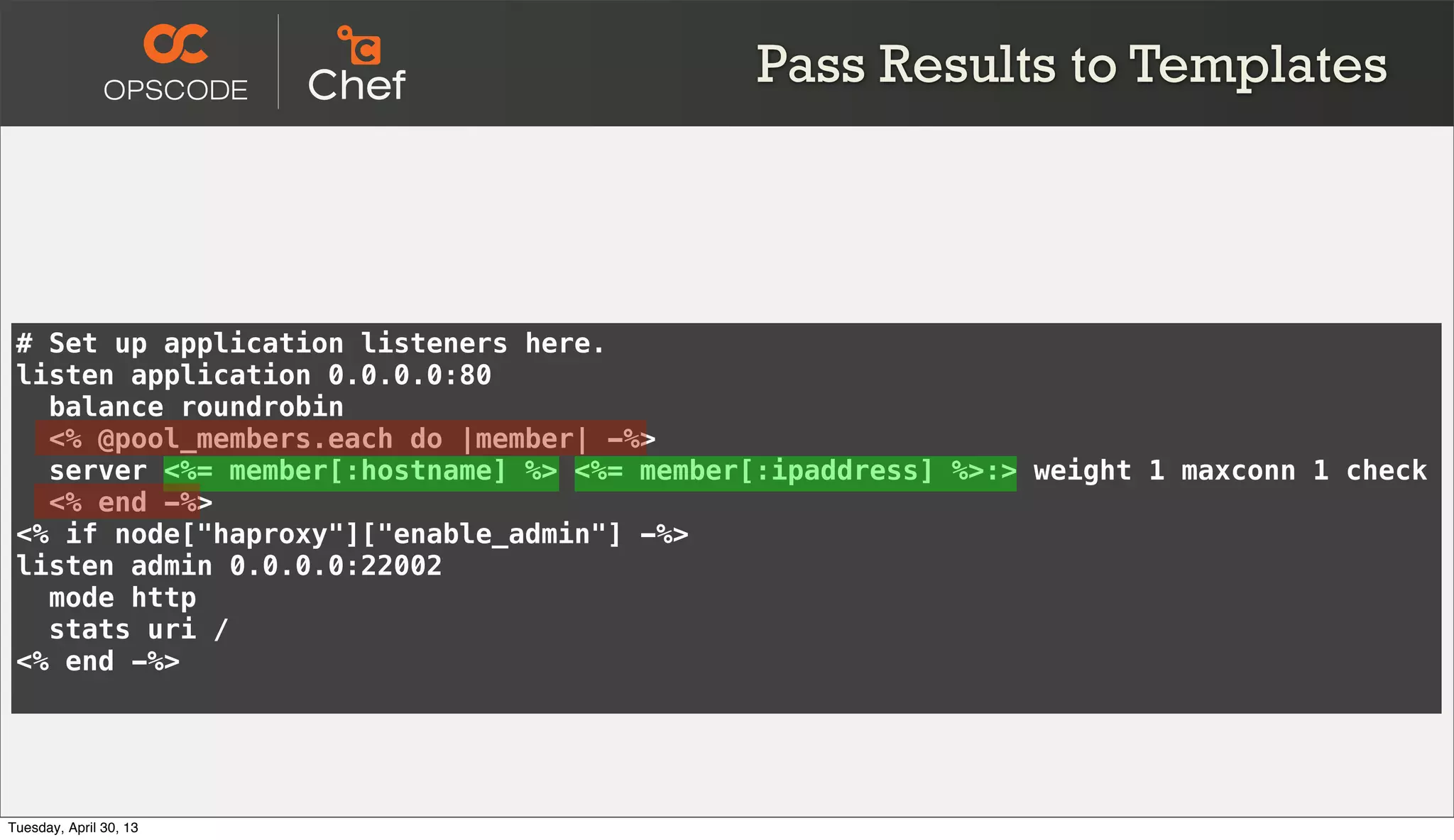 # Set up application listeners here.
listen application 0.0.0.0:80
balance roundrobin
<% @pool_members.each do |member| -%>
server <%= member[:hostname] %> <%= member[:ipaddress] %>:> weight 1 maxconn 1 check
<% end -%>
<% if node["haproxy"]["enable_admin"] -%>
listen admin 0.0.0.0:22002
mode http
stats uri /
<% end -%>
Pass Results to Templates
Tuesday, April 30, 13
 