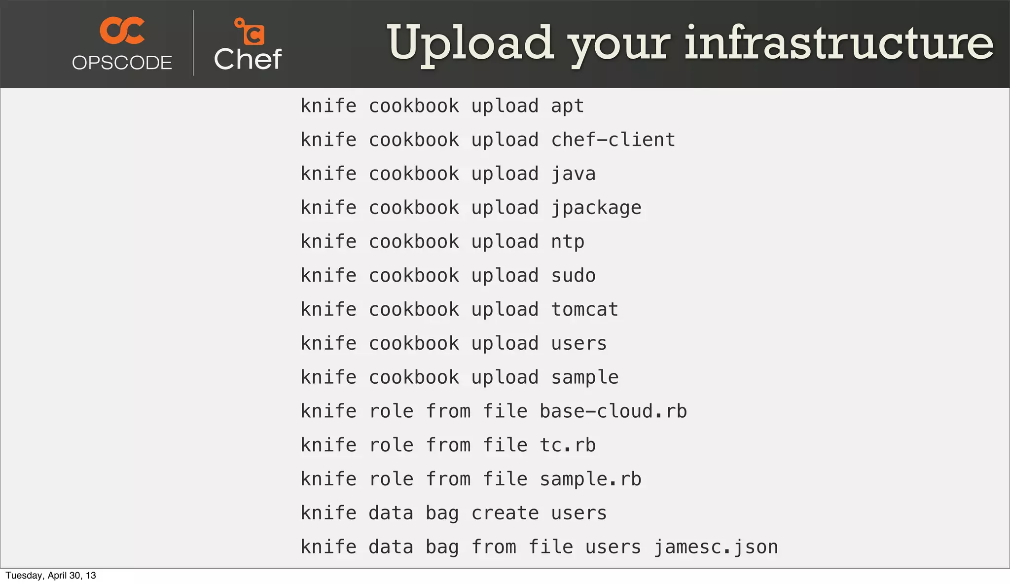 Upload your infrastructure
knife cookbook upload apt
knife cookbook upload chef-client
knife cookbook upload java
knife cookbook upload jpackage
knife cookbook upload ntp
knife cookbook upload sudo
knife cookbook upload tomcat
knife cookbook upload users
knife cookbook upload sample
knife role from file base-cloud.rb
knife role from file tc.rb
knife role from file sample.rb
knife data bag create users
knife data bag from file users jamesc.json
Tuesday, April 30, 13
 