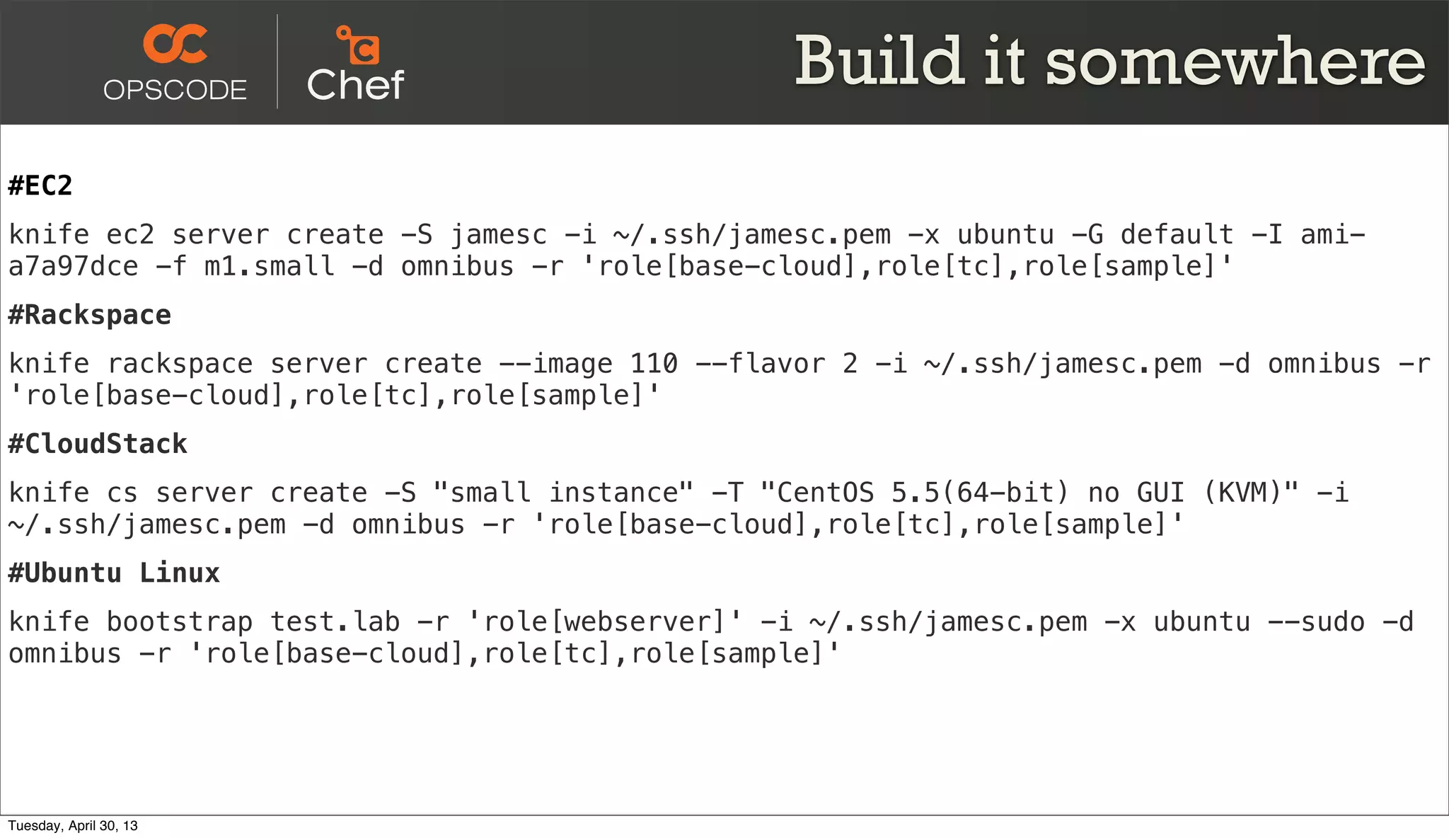 Build it somewhere
#EC2
knife ec2 server create -S jamesc -i ~/.ssh/jamesc.pem -x ubuntu -G default -I ami-
a7a97dce -f m1.small -d omnibus -r 'role[base-cloud],role[tc],role[sample]'
#Rackspace
knife rackspace server create --image 110 --flavor 2 -i ~/.ssh/jamesc.pem -d omnibus -r
'role[base-cloud],role[tc],role[sample]'
#CloudStack
knife cs server create -S "small instance" -T "CentOS 5.5(64-bit) no GUI (KVM)" -i
~/.ssh/jamesc.pem -d omnibus -r 'role[base-cloud],role[tc],role[sample]'
#Ubuntu Linux
knife bootstrap test.lab -r 'role[webserver]' -i ~/.ssh/jamesc.pem -x ubuntu --sudo -d
omnibus -r 'role[base-cloud],role[tc],role[sample]'
Tuesday, April 30, 13
 