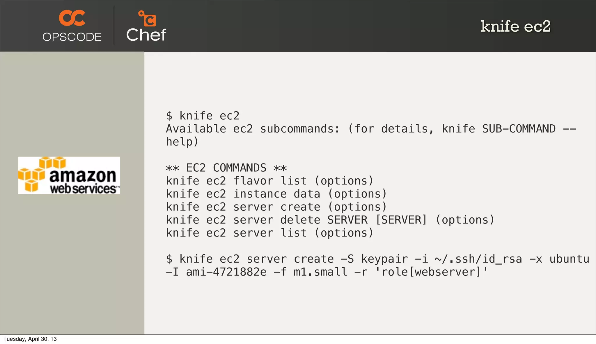 knife ec2
$ knife ec2
Available ec2 subcommands: (for details, knife SUB-COMMAND --
help)
** EC2 COMMANDS **
knife ec2 flavor list (options)
knife ec2 instance data (options)
knife ec2 server create (options)
knife ec2 server delete SERVER [SERVER] (options)
knife ec2 server list (options)
$ knife ec2 server create -S keypair -i ~/.ssh/id_rsa -x ubuntu
-I ami-4721882e -f m1.small -r 'role[webserver]'
Tuesday, April 30, 13
 