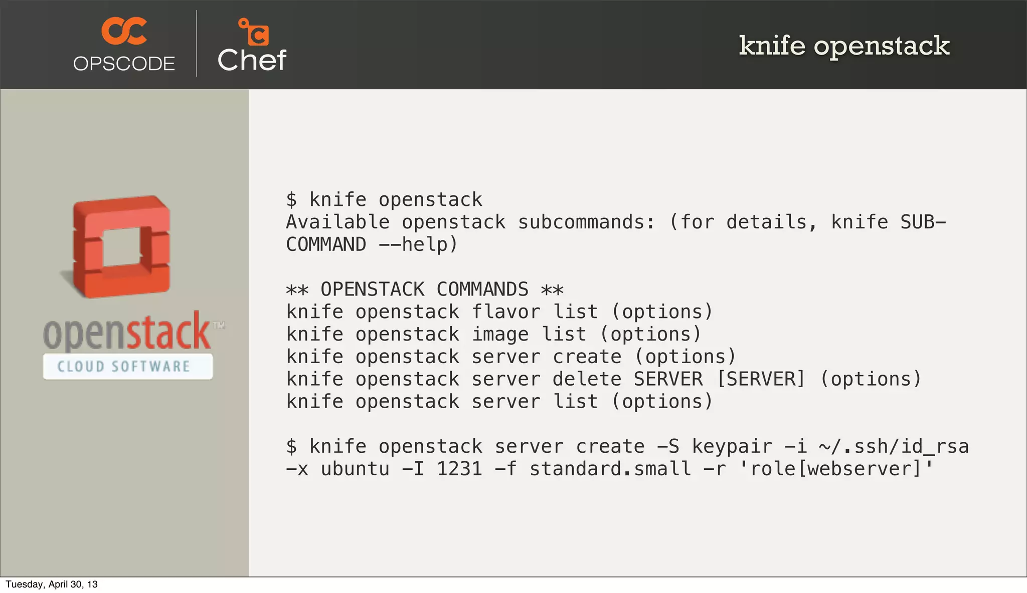 knife openstack
$ knife openstack
Available openstack subcommands: (for details, knife SUB-
COMMAND --help)
** OPENSTACK COMMANDS **
knife openstack flavor list (options)
knife openstack image list (options)
knife openstack server create (options)
knife openstack server delete SERVER [SERVER] (options)
knife openstack server list (options)
$ knife openstack server create -S keypair -i ~/.ssh/id_rsa
-x ubuntu -I 1231 -f standard.small -r 'role[webserver]'
Tuesday, April 30, 13
 