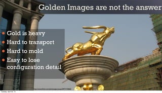 Golden Images are not the answer
• Gold is heavy
• Hard to transport
• Hard to mold
• Easy to lose
configuration detail
http://www.ﬂickr.com/photos/garysoup/2977173063/
Tuesday, April 30, 13
 