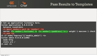 # Set up application listeners here.
listen application 0.0.0.0:80
balance roundrobin
<% @pool_members.each do |member| -%>
server <%= member[:hostname] %> <%= member[:ipaddress] %>:> weight 1 maxconn 1 check
<% end -%>
<% if node["haproxy"]["enable_admin"] -%>
listen admin 0.0.0.0:22002
mode http
stats uri /
<% end -%>
Pass Results to Templates
Tuesday, April 30, 13
 