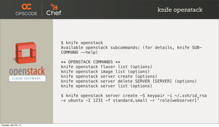 knife openstack
$ knife openstack
Available openstack subcommands: (for details, knife SUB-
COMMAND --help)
** OPENSTACK COMMANDS **
knife openstack flavor list (options)
knife openstack image list (options)
knife openstack server create (options)
knife openstack server delete SERVER [SERVER] (options)
knife openstack server list (options)
$ knife openstack server create -S keypair -i ~/.ssh/id_rsa
-x ubuntu -I 1231 -f standard.small -r 'role[webserver]'
Tuesday, April 30, 13
 