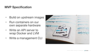 Confidential ©2008–17 New Relic, Inc. All rights reserved
• Build on upstream images
• Run containers on our
own separate hardware
• Write an API server to
wrap Docker and LVM
• Write a management CLI
MVP Specification
39
 