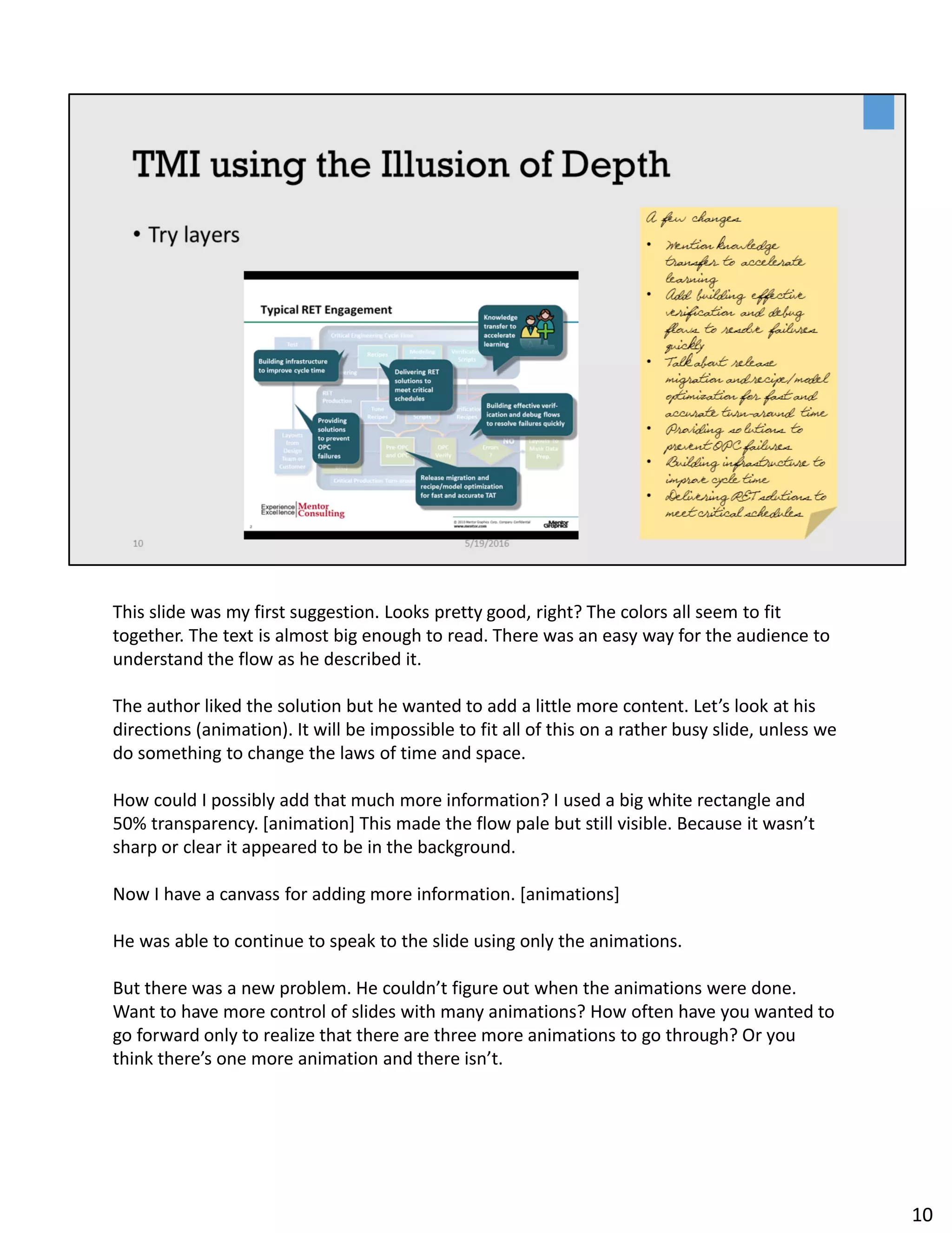 This slide was my first suggestion. Looks pretty good, right? The colors all seem to fit
together. The text is almost big enough to read. There was an easy way for the audience to
understand the flow as he described it.
The author liked the solution but he wanted to add a little more content. Let’s look at his
directions (animation). It will be impossible to fit all of this on a rather busy slide, unless we
do something to change the laws of time and space.
How could I possibly add that much more information? I used a big white rectangle and
50% transparency. [animation] This made the flow pale but still visible. Because it wasn’t
sharp or clear it appeared to be in the background.
Now I have a canvass for adding more information. [animations]
He was able to continue to speak to the slide using only the animations.
But there was a new problem. He couldn’t figure out when the animations were done.
Want to have more control of slides with many animations? How often have you wanted to
go forward only to realize that there are three more animations to go through? Or you
think there’s one more animation and there isn’t.
10
 