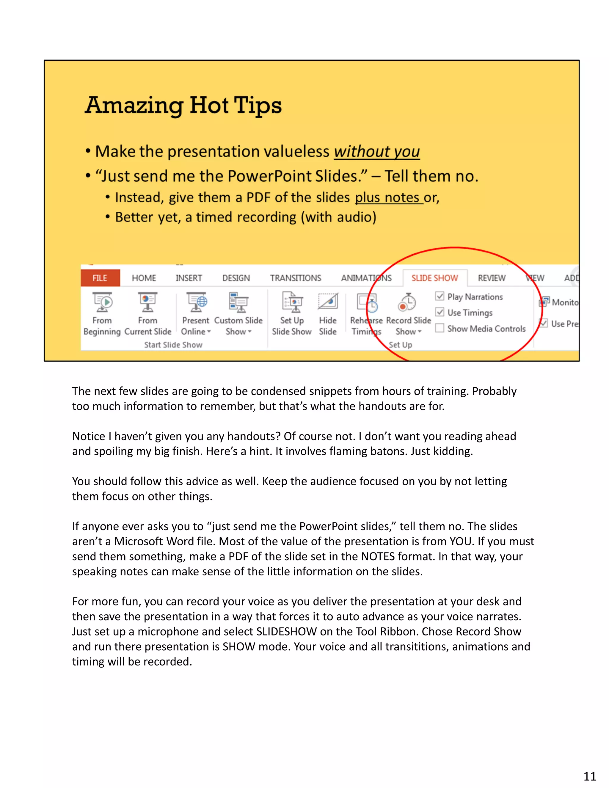The next few slides are going to be condensed snippets from hours of training. Probably
too much information to remember, but that’s what the handouts are for.
Notice I haven’t given you any handouts? Of course not. I don’t want you reading ahead
and spoiling my big finish. Here’s a hint. It involves flaming batons. Just kidding.
You should follow this advice as well. Keep the audience focused on you by not letting
them focus on other things.
If anyone ever asks you to “just send me the PowerPoint slides,” tell them no. The slides
aren’t a Microsoft Word file. Most of the value of the presentation is from YOU. If you must
send them something, make a PDF of the slide set in the NOTES format. In that way, your
speaking notes can make sense of the little information on the slides.
For more fun, you can record your voice as you deliver the presentation at your desk and
then save the presentation in a way that forces it to auto advance as your voice narrates.
Just set up a microphone and select SLIDESHOW on the Tool Ribbon. Chose Record Show
and run there presentation is SHOW mode. Your voice and all transititions, animations and
timing will be recorded.
11
 