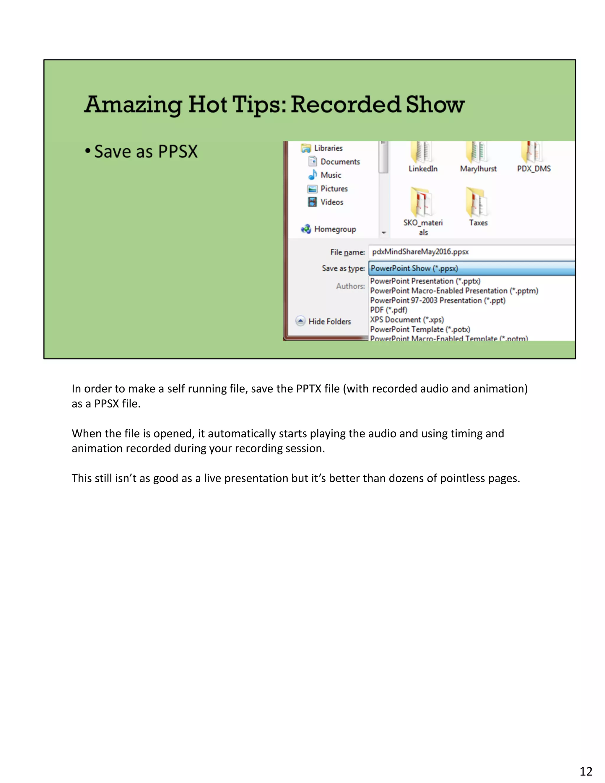 In order to make a self running file, save the PPTX file (with recorded audio and animation)
as a PPSX file.
When the file is opened, it automatically starts playing the audio and using timing and
animation recorded during your recording session.
This still isn’t as good as a live presentation but it’s better than dozens of pointless pages.
12
 