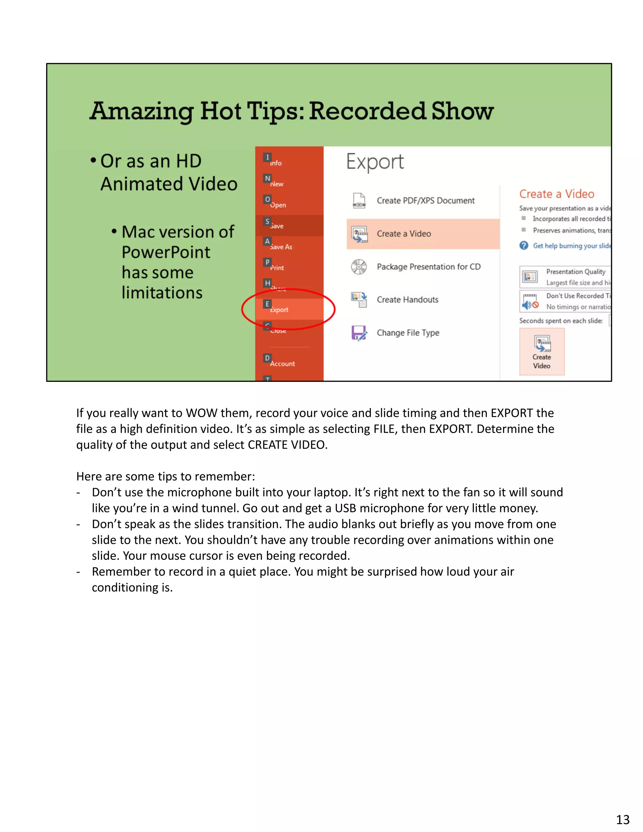 If you really want to WOW them, record your voice and slide timing and then EXPORT the
file as a high definition video. It’s as simple as selecting FILE, then EXPORT. Determine the
quality of the output and select CREATE VIDEO.
Here are some tips to remember:
- Don’t use the microphone built into your laptop. It’s right next to the fan so it will sound
like you’re in a wind tunnel. Go out and get a USB microphone for very little money.
- Don’t speak as the slides transition. The audio blanks out briefly as you move from one
slide to the next. You shouldn’t have any trouble recording over animations within one
slide. Your mouse cursor is even being recorded.
- Remember to record in a quiet place. You might be surprised how loud your air
conditioning is.
13
 