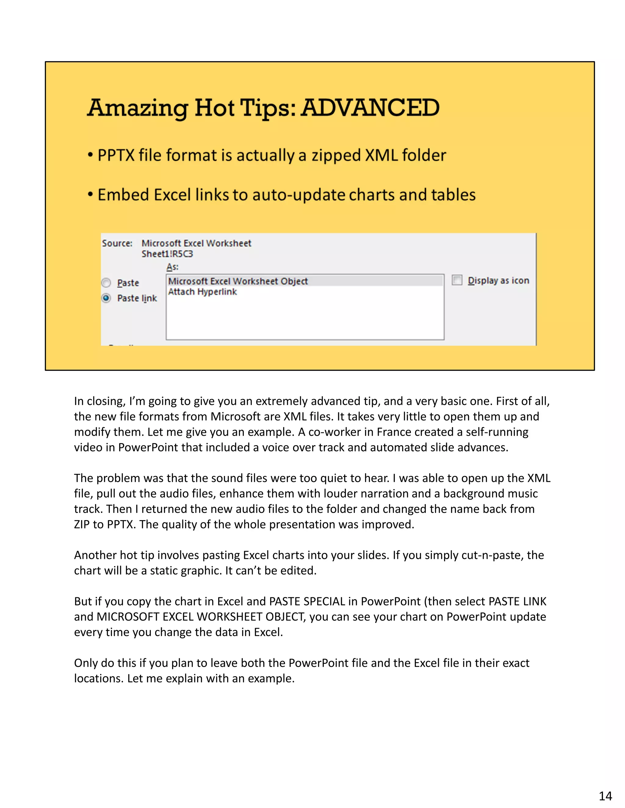 In closing, I’m going to give you an extremely advanced tip, and a very basic one. First of all,
the new file formats from Microsoft are XML files. It takes very little to open them up and
modify them. Let me give you an example. A co-worker in France created a self-running
video in PowerPoint that included a voice over track and automated slide advances.
The problem was that the sound files were too quiet to hear. I was able to open up the XML
file, pull out the audio files, enhance them with louder narration and a background music
track. Then I returned the new audio files to the folder and changed the name back from
ZIP to PPTX. The quality of the whole presentation was improved.
Another hot tip involves pasting Excel charts into your slides. If you simply cut-n-paste, the
chart will be a static graphic. It can’t be edited.
But if you copy the chart in Excel and PASTE SPECIAL in PowerPoint (then select PASTE LINK
and MICROSOFT EXCEL WORKSHEET OBJECT, you can see your chart on PowerPoint update
every time you change the data in Excel.
Only do this if you plan to leave both the PowerPoint file and the Excel file in their exact
locations. Let me explain with an example.
14
 