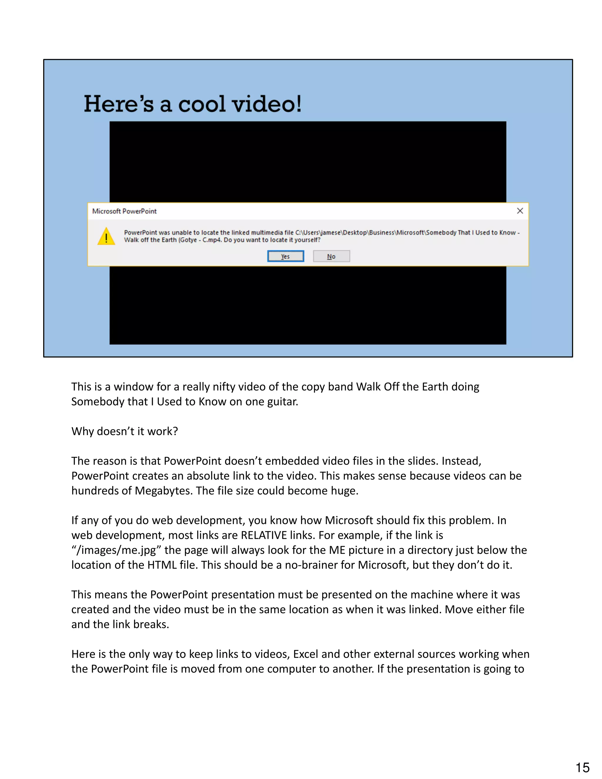 This is a window for a really nifty video of the copy band Walk Off the Earth doing
Somebody that I Used to Know on one guitar.
Why doesn’t it work?
The reason is that PowerPoint doesn’t embedded video files in the slides. Instead,
PowerPoint creates an absolute link to the video. This makes sense because videos can be
hundreds of Megabytes. The file size could become huge.
If any of you do web development, you know how Microsoft should fix this problem. In
web development, most links are RELATIVE links. For example, if the link is
“/images/me.jpg” the page will always look for the ME picture in a directory just below the
location of the HTML file. This should be a no-brainer for Microsoft, but they don’t do it.
This means the PowerPoint presentation must be presented on the machine where it was
created and the video must be in the same location as when it was linked. Move either file
and the link breaks.
Here is the only way to keep links to videos, Excel and other external sources working when
the PowerPoint file is moved from one computer to another. If the presentation is going to
15
 