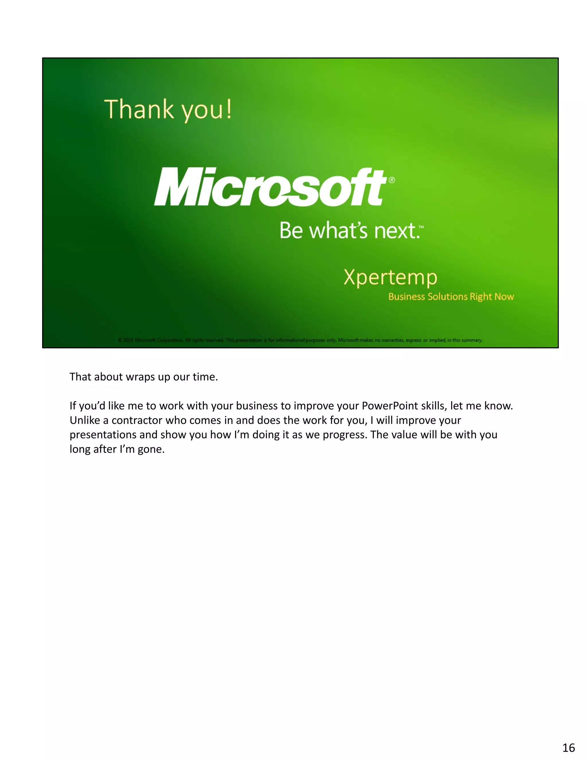 That about wraps up our time.
If you’d like me to work with your business to improve your PowerPoint skills, let me know.
Unlike a contractor who comes in and does the work for you, I will improve your
presentations and show you how I’m doing it as we progress. The value will be with you
long after I’m gone.
16
 