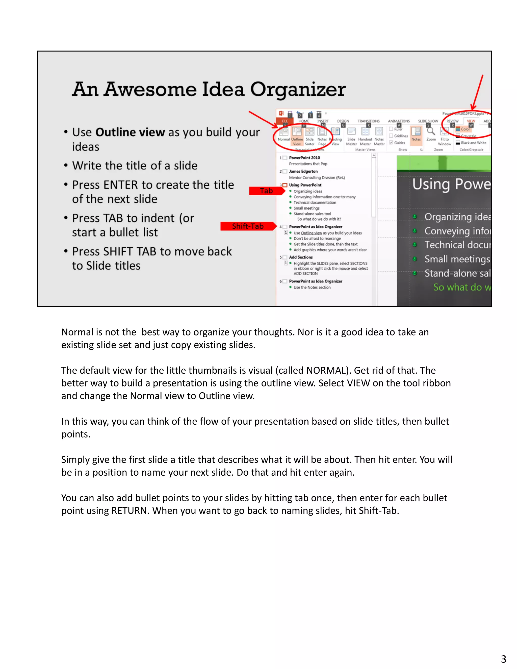 Normal is not the best way to organize your thoughts. Nor is it a good idea to take an
existing slide set and just copy existing slides.
The default view for the little thumbnails is visual (called NORMAL). Get rid of that. The
better way to build a presentation is using the outline view. Select VIEW on the tool ribbon
and change the Normal view to Outline view.
In this way, you can think of the flow of your presentation based on slide titles, then bullet
points.
Simply give the first slide a title that describes what it will be about. Then hit enter. You will
be in a position to name your next slide. Do that and hit enter again.
You can also add bullet points to your slides by hitting tab once, then enter for each bullet
point using RETURN. When you want to go back to naming slides, hit Shift-Tab.
3
 