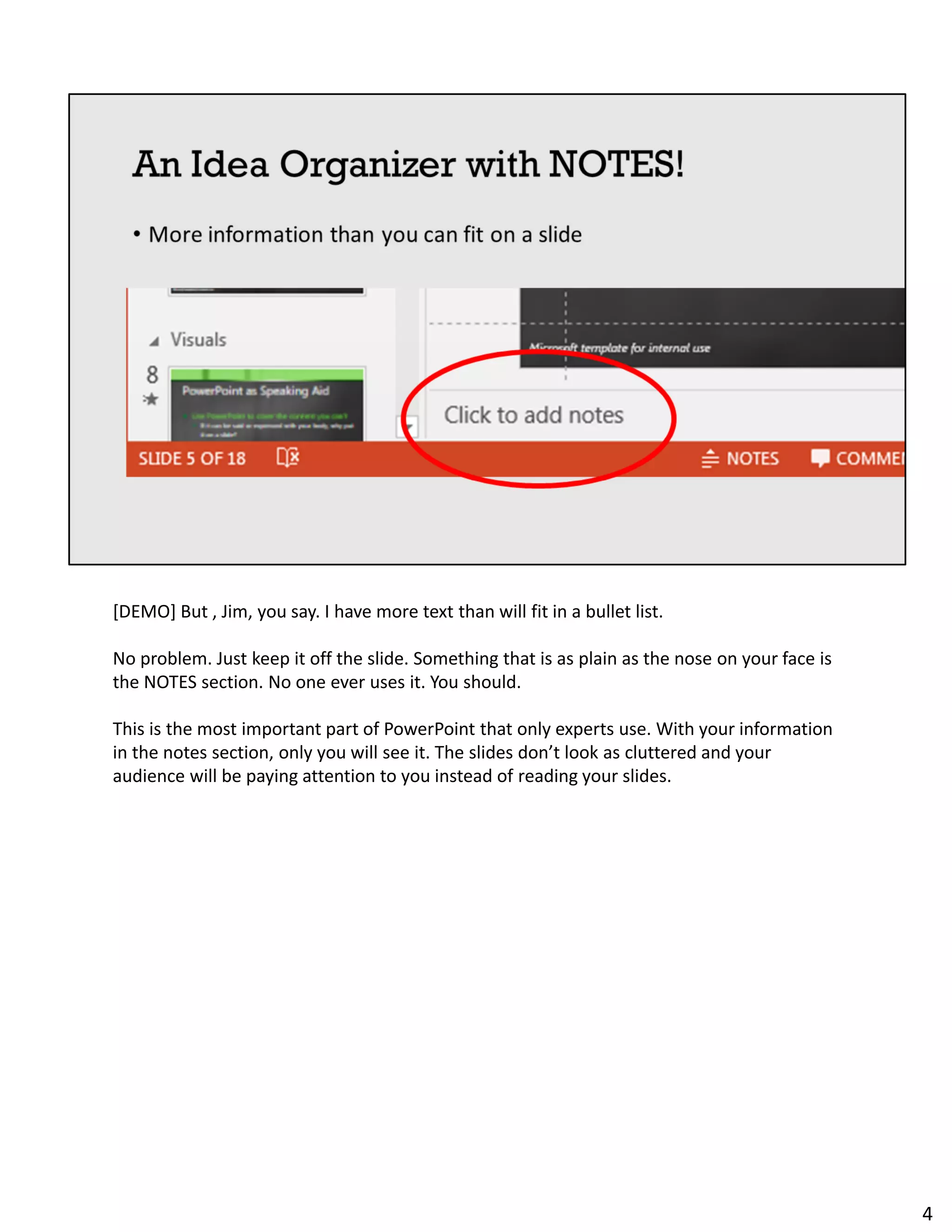 [DEMO] But , Jim, you say. I have more text than will fit in a bullet list.
No problem. Just keep it off the slide. Something that is as plain as the nose on your face is
the NOTES section. No one ever uses it. You should.
This is the most important part of PowerPoint that only experts use. With your information
in the notes section, only you will see it. The slides don’t look as cluttered and your
audience will be paying attention to you instead of reading your slides.
4
 