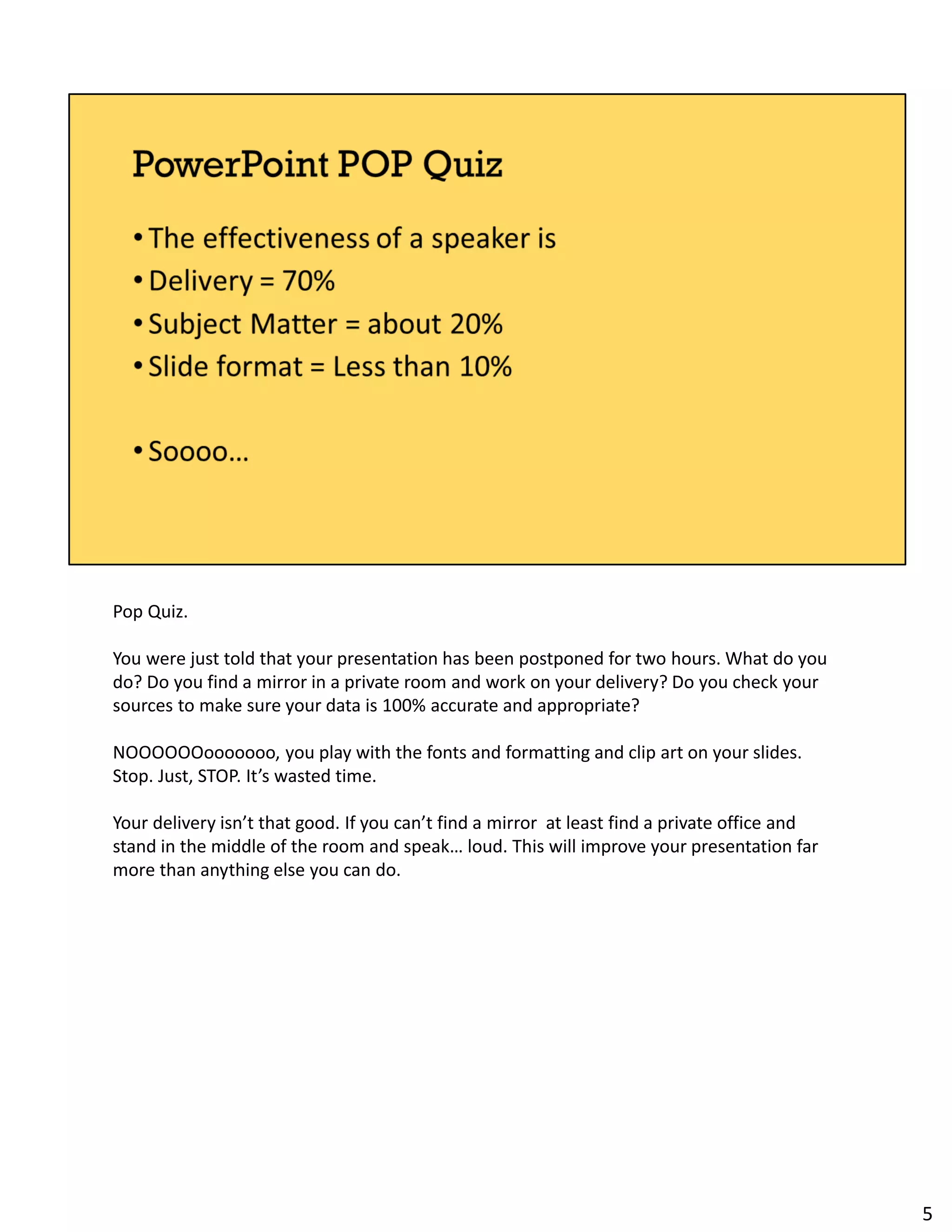 Pop Quiz.
You were just told that your presentation has been postponed for two hours. What do you
do? Do you find a mirror in a private room and work on your delivery? Do you check your
sources to make sure your data is 100% accurate and appropriate?
NOOOOOOooooooo, you play with the fonts and formatting and clip art on your slides.
Stop. Just, STOP. It’s wasted time.
Your delivery isn’t that good. If you can’t find a mirror at least find a private office and
stand in the middle of the room and speak… loud. This will improve your presentation far
more than anything else you can do.
5
 