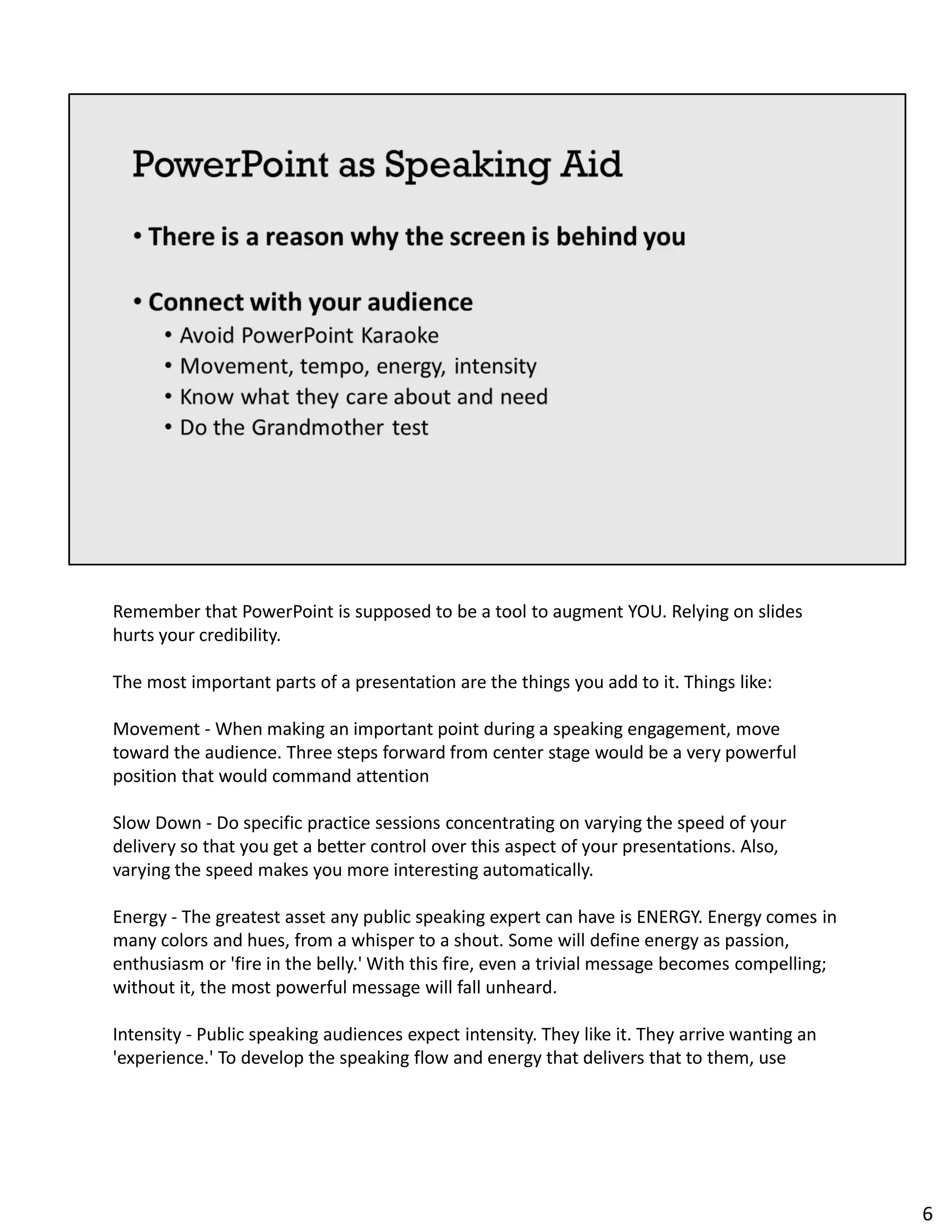 Remember that PowerPoint is supposed to be a tool to augment YOU. Relying on slides
hurts your credibility.
The most important parts of a presentation are the things you add to it. Things like:
Movement - When making an important point during a speaking engagement, move
toward the audience. Three steps forward from center stage would be a very powerful
position that would command attention
Slow Down - Do specific practice sessions concentrating on varying the speed of your
delivery so that you get a better control over this aspect of your presentations. Also,
varying the speed makes you more interesting automatically.
Energy - The greatest asset any public speaking expert can have is ENERGY. Energy comes in
many colors and hues, from a whisper to a shout. Some will define energy as passion,
enthusiasm or 'fire in the belly.' With this fire, even a trivial message becomes compelling;
without it, the most powerful message will fall unheard.
Intensity - Public speaking audiences expect intensity. They like it. They arrive wanting an
'experience.' To develop the speaking flow and energy that delivers that to them, use
6
 