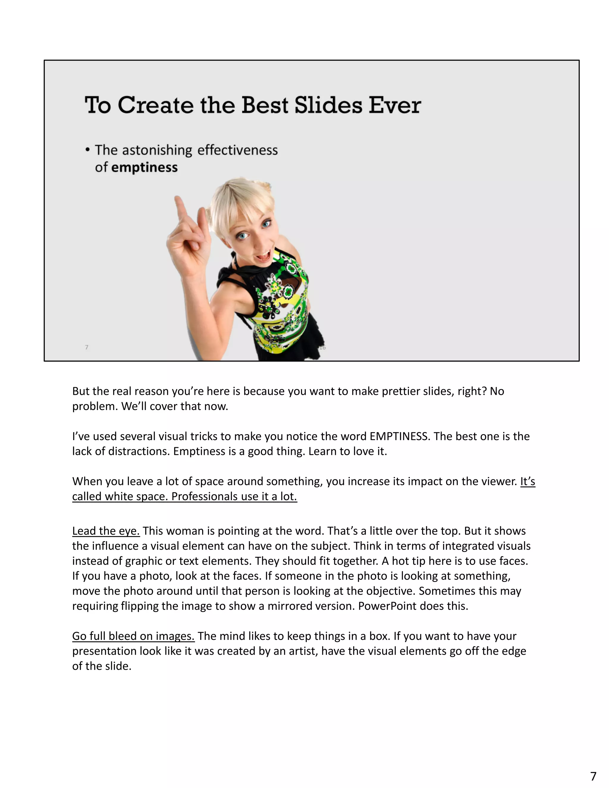 But the real reason you’re here is because you want to make prettier slides, right? No
problem. We’ll cover that now.
I’ve used several visual tricks to make you notice the word EMPTINESS. The best one is the
lack of distractions. Emptiness is a good thing. Learn to love it.
When you leave a lot of space around something, you increase its impact on the viewer. It’s
called white space. Professionals use it a lot.
Lead the eye. This woman is pointing at the word. That’s a little over the top. But it shows
the influence a visual element can have on the subject. Think in terms of integrated visuals
instead of graphic or text elements. They should fit together. A hot tip here is to use faces.
If you have a photo, look at the faces. If someone in the photo is looking at something,
move the photo around until that person is looking at the objective. Sometimes this may
requiring flipping the image to show a mirrored version. PowerPoint does this.
Go full bleed on images. The mind likes to keep things in a box. If you want to have your
presentation look like it was created by an artist, have the visual elements go off the edge
of the slide.
7
 