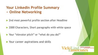 Your LinkedIn Profile Summary
~ Online Networking
 2nd most powerful profile section after Headline
 2000 Characters, Short paragraphs with white space
 Your “elevator pitch” or “what do you do?”
 Your career aspirations and skills
 
