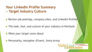 Your LinkedIn Profile Summary
~ Target Industry Culture
 Review job postings, company sites, and LinkedIn Profiles
 The look, feel, and culture of your industry in Portland
 What your target cares about
 Personality, metaphor (Fluent, Swiss Army)
 