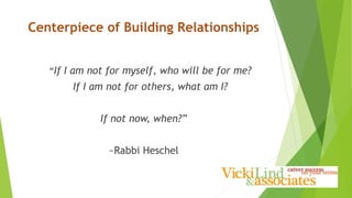 Centerpiece of Building Relationships
“If I am not for myself, who will be for me?
If I am not for others, what am I?
If not now, when?”
~Rabbi Heschel
 