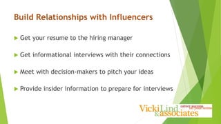Build Relationships with Influencers
 Get your resume to the hiring manager
 Get informational interviews with their connections
 Meet with decision-makers to pitch your ideas
 Provide insider information to prepare for interviews
 