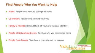 Find People Who You Want to Help
 Alums: People who went to college with you
 Co-workers: People who worked with you
 Family & Friends: Remind them of your professional identify
 People at Networking Events: Mention why you remember them
 People from Groups: You share a commitment or passion
 
