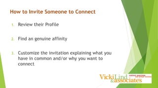 How to Invite Someone to Connect
1. Review their Profile
2. Find an genuine affinity
3. Customize the invitation explaining what you
have in common and/or why you want to
connect
 