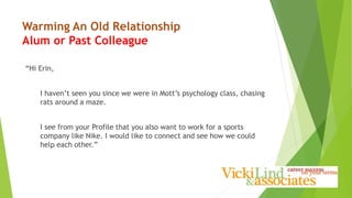 Warming An Old Relationship
Alum or Past Colleague
“Hi Erin,
I haven’t seen you since we were in Mott’s psychology class, chasing
rats around a maze.
I see from your Profile that you also want to work for a sports
company like Nike. I would like to connect and see how we could
help each other.”
 