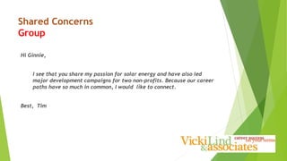 Shared Concerns
Group
Hi Ginnie,
I see that you share my passion for solar energy and have also led
major development campaigns for two non-profits. Because our career
paths have so much in common, I would like to connect.
Best, Tim
 
