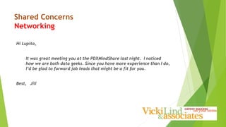 Shared Concerns
Networking
Hi Lupita,
It was great meeting you at the PDXMindShare last night. I noticed
how we are both data geeks. Since you have more experience than I do,
I’d be glad to forward job leads that might be a fit for you.
Best, Jill
 