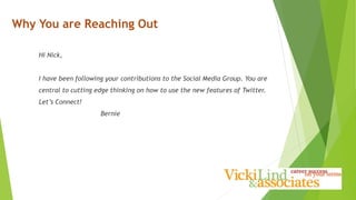 Hi Nick,
I have been following your contributions to the Social Media Group. You are
central to cutting edge thinking on how to use the new features of Twitter.
Let’s Connect!
Bernie
Why You are Reaching Out
 