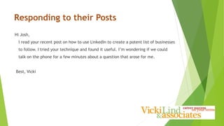 Responding to their Posts
Hi Josh,
I read your recent post on how to use LinkedIn to create a potent list of businesses
to follow. I tried your technique and found it useful. I’m wondering if we could
talk on the phone for a few minutes about a question that arose for me.
Best, Vicki
 