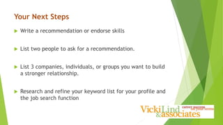 Your Next Steps
 Write a recommendation or endorse skills
 List two people to ask for a recommendation.
 List 3 companies, individuals, or groups you want to build
a stronger relationship.
 Research and refine your keyword list for your profile and
the job search function
 