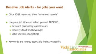Receive Job Alerts - for jobs you want
 Click JOBS menu and then “advanced search”
 Use your job title and select general PROFILE:
 Keyword (marketing coordinator)
 Industry (food and beverage)
 Job Function (marketing)
 Keywords are nouns, especially industry specific
 