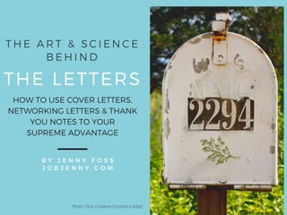 THE LETTERS
B Y J E N N Y F O S S
J O B J E N N Y . C O M
T H E A R T & S C I E N C E
B E H I N D
HOW TO USE COVER LETTERS,
NETWORKING LETTERS & THANK
YOU NOTES TO YOUR
SUPREME ADVANTAGE
Photo: Flickr Creative Commons (Matt)
 