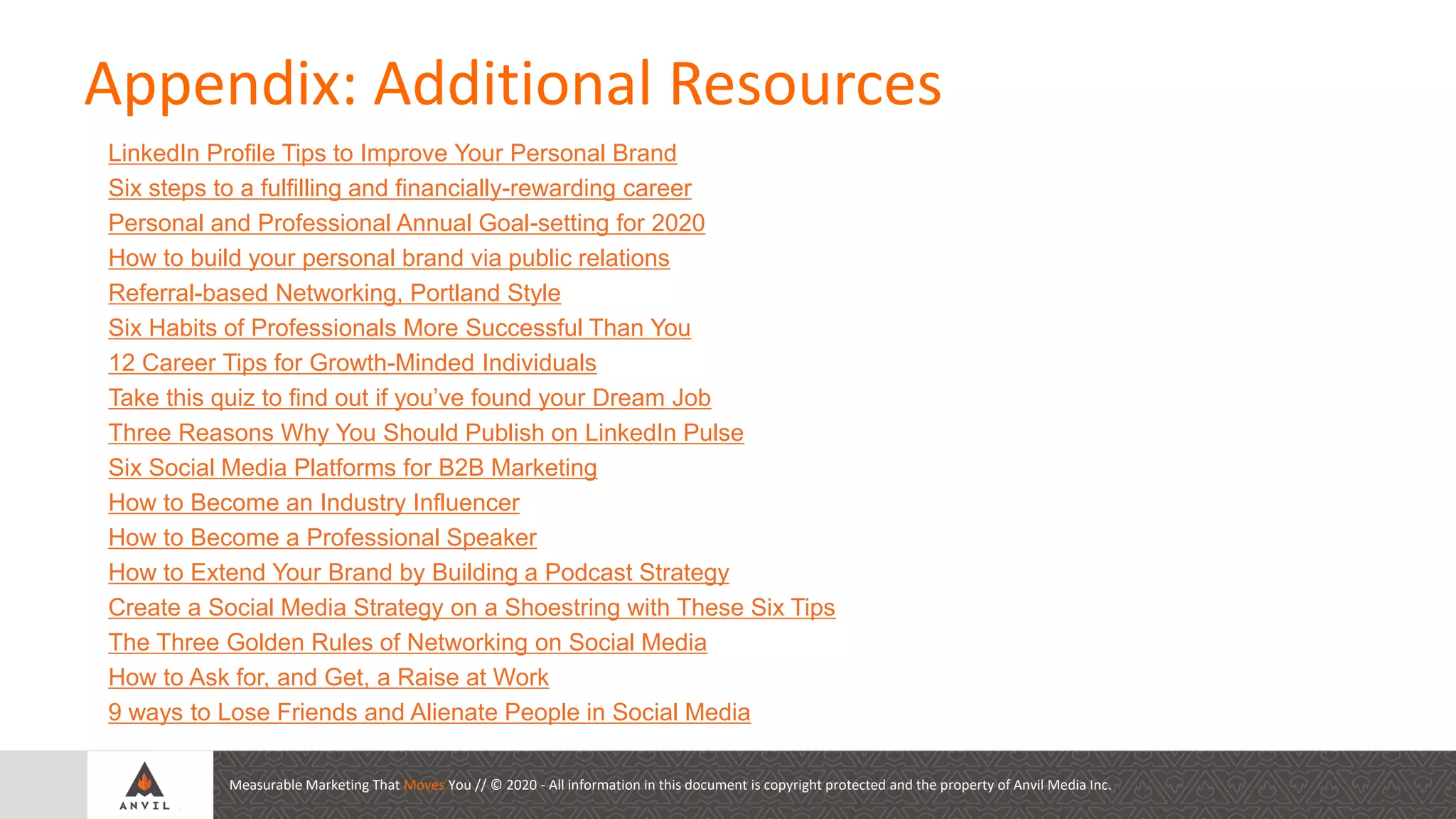 Measurable Marketing That Moves You // © 2020 - All information in this document is copyright protected and the property of Anvil Media Inc.
LinkedIn Profile Tips to Improve Your Personal Brand
Six steps to a fulfilling and financially-rewarding career
Personal and Professional Annual Goal-setting for 2020
How to build your personal brand via public relations
Referral-based Networking, Portland Style
Six Habits of Professionals More Successful Than You
12 Career Tips for Growth-Minded Individuals
Take this quiz to find out if you’ve found your Dream Job
Three Reasons Why You Should Publish on LinkedIn Pulse
Six Social Media Platforms for B2B Marketing
How to Become an Industry Influencer
How to Become a Professional Speaker
How to Extend Your Brand by Building a Podcast Strategy
Create a Social Media Strategy on a Shoestring with These Six Tips
The Three Golden Rules of Networking on Social Media
How to Ask for, and Get, a Raise at Work
9 ways to Lose Friends and Alienate People in Social Media
Appendix: Additional Resources
 