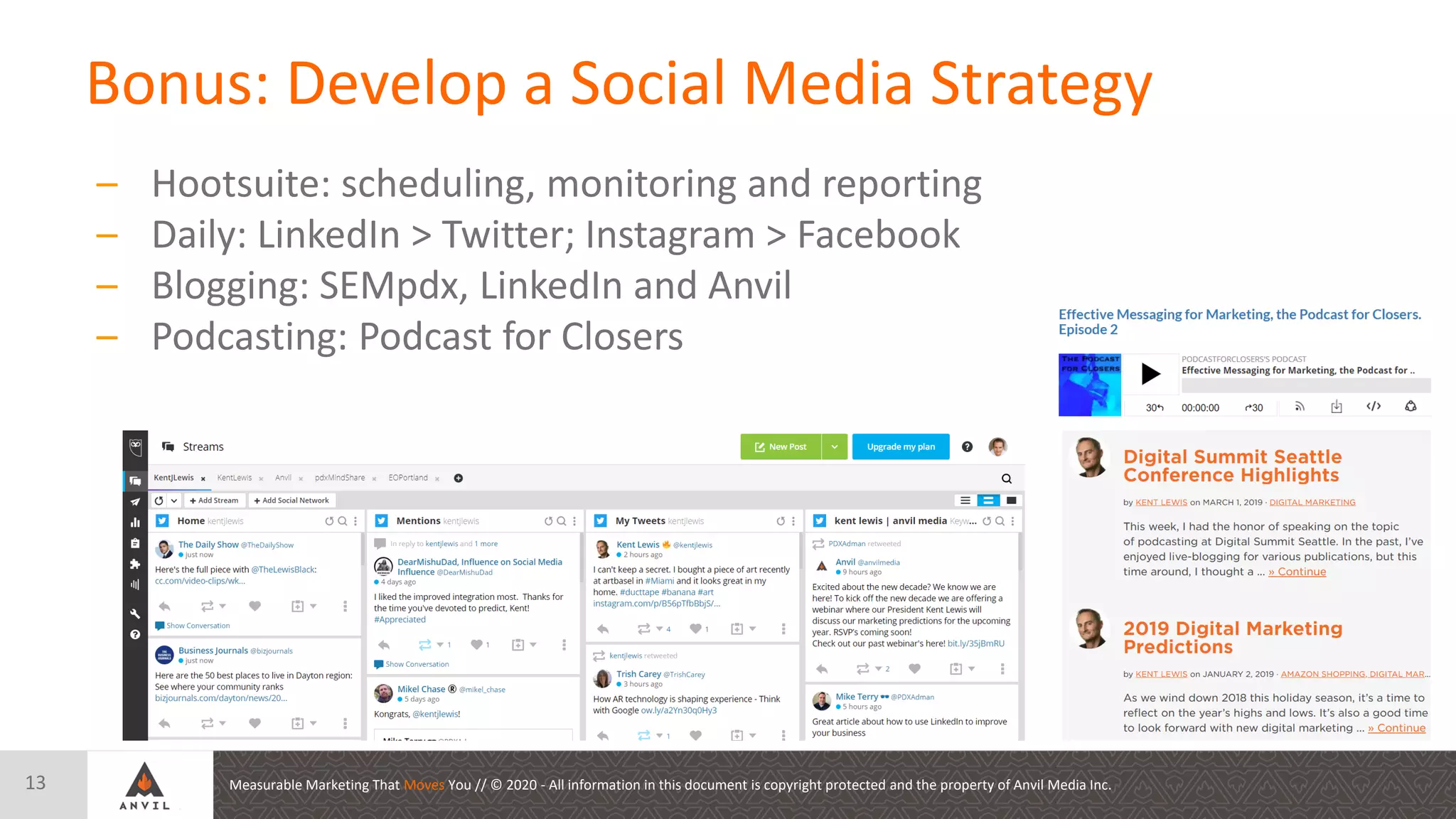 Measurable Marketing That Moves You // © 2020 - All information in this document is copyright protected and the property of Anvil Media Inc.
Bonus: Develop a Social Media Strategy
13
– Hootsuite: scheduling, monitoring and reporting
– Daily: LinkedIn > Twitter; Instagram > Facebook
– Blogging: SEMpdx, LinkedIn and Anvil
– Podcasting: Podcast for Closers
 