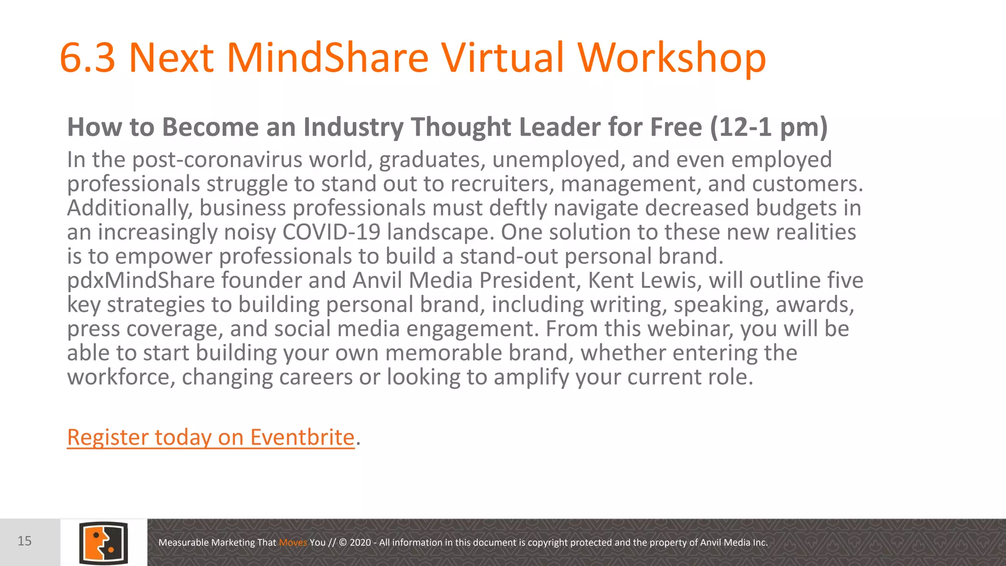 Measurable Marketing That Moves You // © 2020 - All information in this document is copyright protected and the property of Anvil Media Inc.
6.3 Next MindShare Virtual Workshop
15
How to Become an Industry Thought Leader for Free (12-1 pm)
In the post-coronavirus world, graduates, unemployed, and even employed
professionals struggle to stand out to recruiters, management, and customers.
Additionally, business professionals must deftly navigate decreased budgets in
an increasingly noisy COVID-19 landscape. One solution to these new realities
is to empower professionals to build a stand-out personal brand.
pdxMindShare founder and Anvil Media President, Kent Lewis, will outline five
key strategies to building personal brand, including writing, speaking, awards,
press coverage, and social media engagement. From this webinar, you will be
able to start building your own memorable brand, whether entering the
workforce, changing careers or looking to amplify your current role.
Register today on Eventbrite.
 
