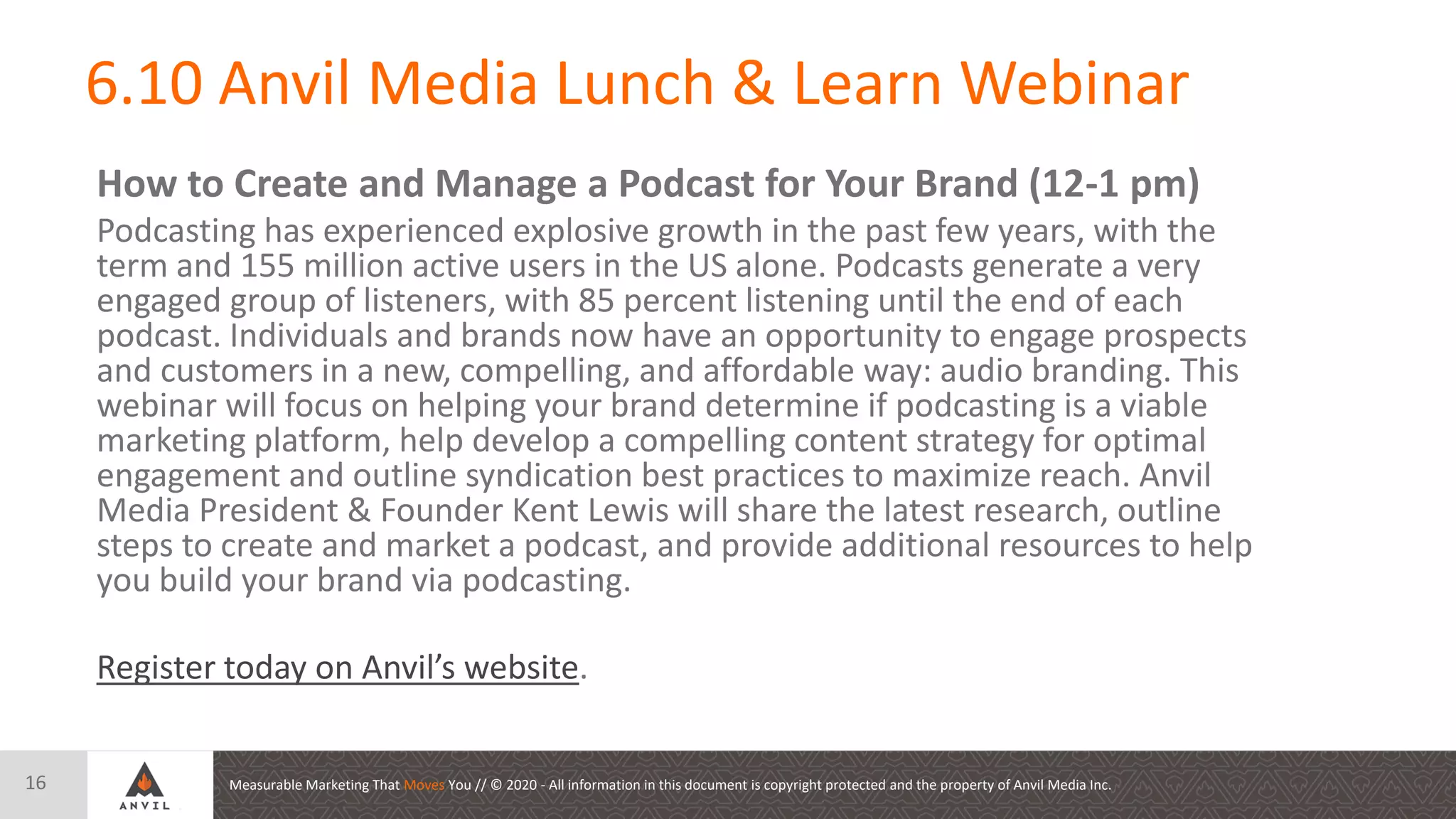 Measurable Marketing That Moves You // © 2020 - All information in this document is copyright protected and the property of Anvil Media Inc.
6.10 Anvil Media Lunch & Learn Webinar
16
How to Create and Manage a Podcast for Your Brand (12-1 pm)
Podcasting has experienced explosive growth in the past few years, with the
term and 155 million active users in the US alone. Podcasts generate a very
engaged group of listeners, with 85 percent listening until the end of each
podcast. Individuals and brands now have an opportunity to engage prospects
and customers in a new, compelling, and affordable way: audio branding. This
webinar will focus on helping your brand determine if podcasting is a viable
marketing platform, help develop a compelling content strategy for optimal
engagement and outline syndication best practices to maximize reach. Anvil
Media President & Founder Kent Lewis will share the latest research, outline
steps to create and market a podcast, and provide additional resources to help
you build your brand via podcasting.
Register today on Anvil’s website.
 