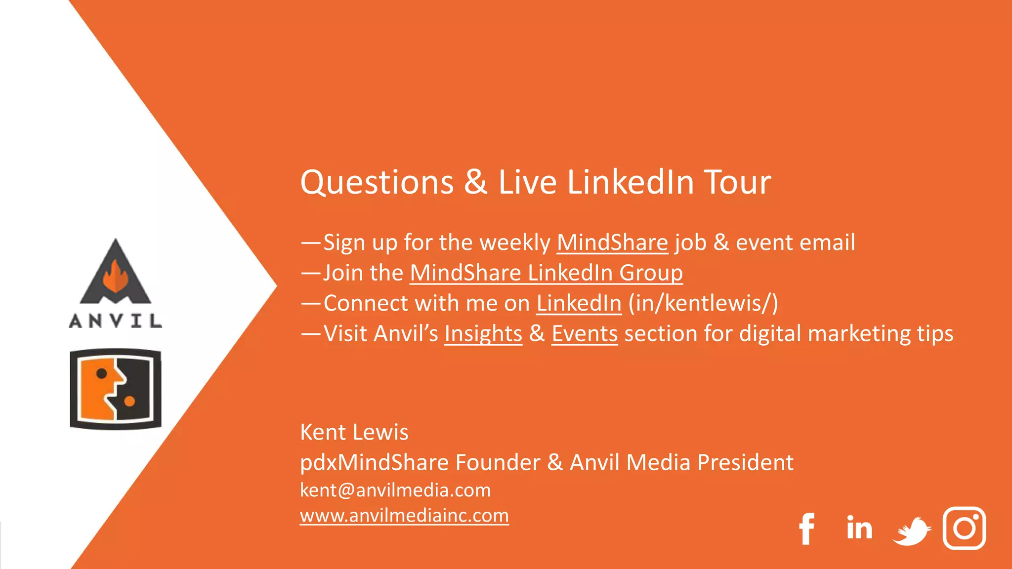 Measurable Marketing That Moves You // © 2020 - All information in this document is copyright protected and the property of Anvil Media Inc.
Questions & Live LinkedIn Tour
—Sign up for the weekly MindShare job & event email
—Join the MindShare LinkedIn Group
—Connect with me on LinkedIn (in/kentlewis/)
—Visit Anvil’s Insights & Events section for digital marketing tips
Kent Lewis
pdxMindShare Founder & Anvil Media President
kent@anvilmedia.com
www.anvilmediainc.com
 