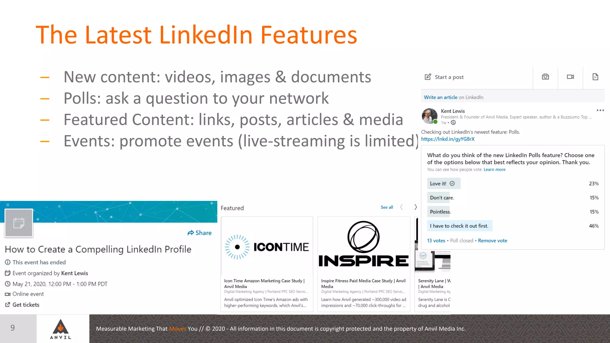 Measurable Marketing That Moves You // © 2020 - All information in this document is copyright protected and the property of Anvil Media Inc.
The Latest LinkedIn Features
9
– New content: videos, images & documents
– Polls: ask a question to your network
– Featured Content: links, posts, articles & media
– Events: promote events (live-streaming is limited)
 