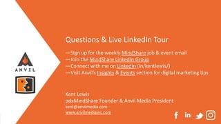 Measurable Marketing That Moves You // © 2020 - All information in this document is copyright protected and the property of Anvil Media Inc.
Questions & Live LinkedIn Tour
—Sign up for the weekly MindShare job & event email
—Join the MindShare LinkedIn Group
—Connect with me on LinkedIn (in/kentlewis/)
—Visit Anvil’s Insights & Events section for digital marketing tips
Kent Lewis
pdxMindShare Founder & Anvil Media President
kent@anvilmedia.com
www.anvilmediainc.com
 